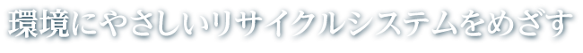 環境にやさしいリサイクルシステムをめざす